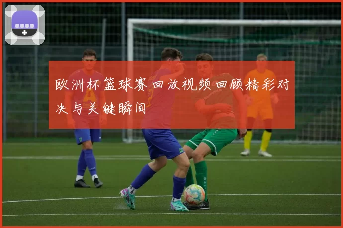 欧洲杯篮球赛回放视频回顾精彩对决与关键瞬间