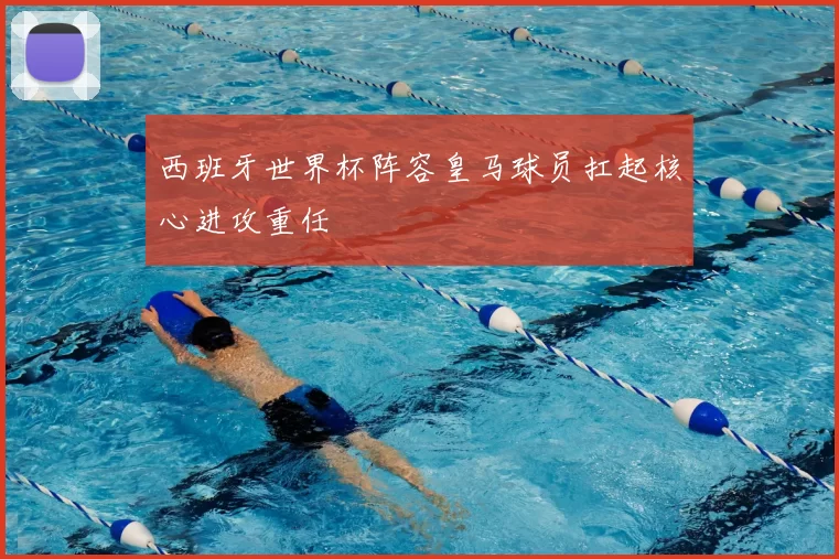 西班牙世界杯阵容皇马球员扛起核心进攻重任