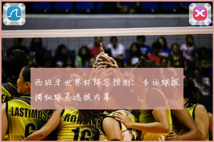 西班牙世界杯阵容预测:专访球探揭秘球员选拔内幕