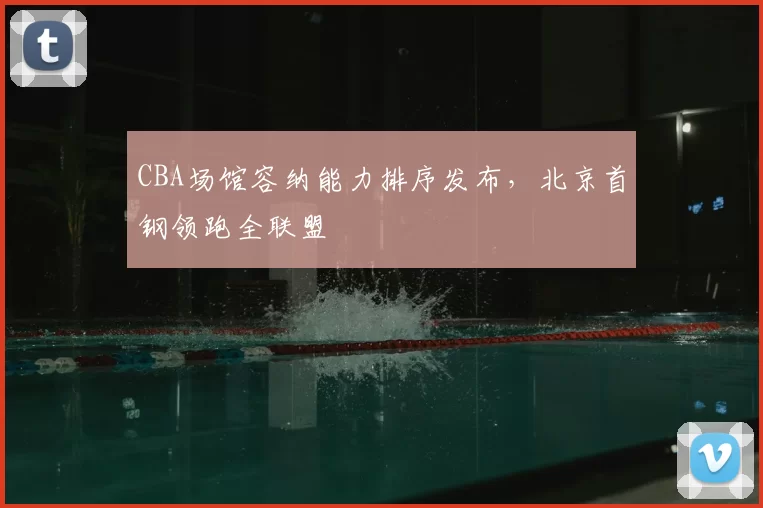 CBA场馆容纳能力排序发布，北京首钢领跑全联盟