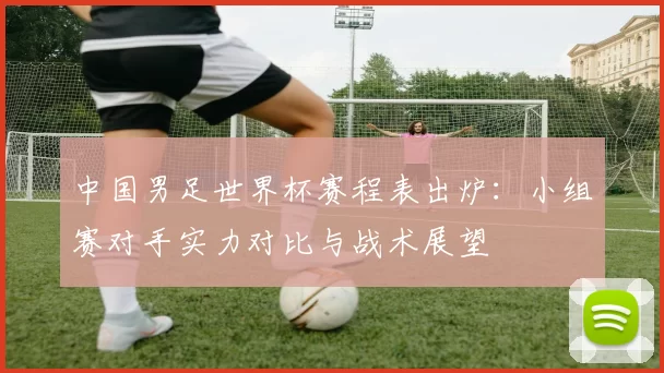 中国男足世界杯赛程表出炉:小组赛对手实力对比与战术展望