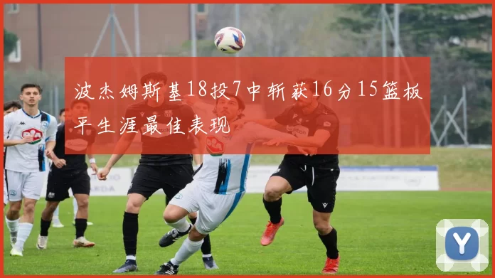 波杰姆斯基18投7中斩获16分15篮板平生涯最佳表现