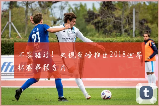不容错过！央视重磅推出2018世界杯赛事预告片