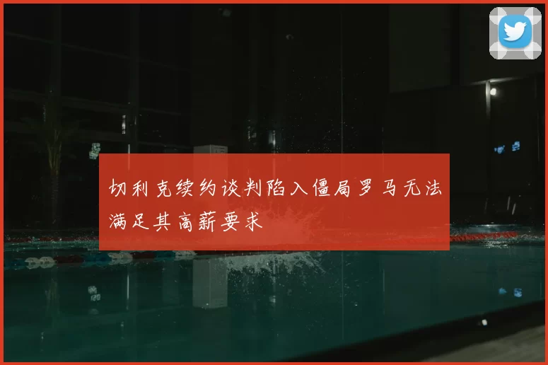 切利克续约谈判陷入僵局罗马无法满足其高薪要求