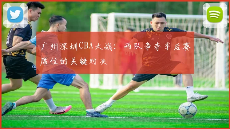 广州深圳CBA大战：两队争夺季后赛席位的关键对决