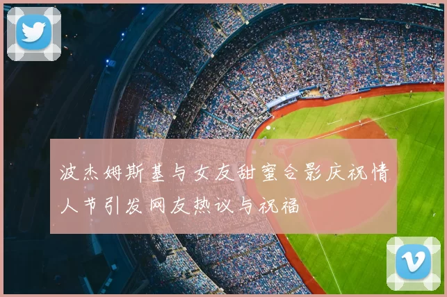 波杰姆斯基与女友甜蜜合影庆祝情人节引发网友热议与祝福