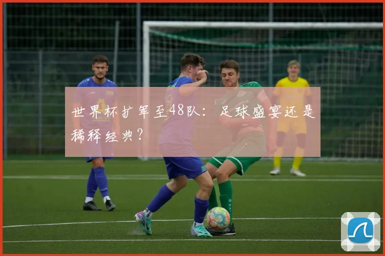 世界杯扩军至48队:足球盛宴还是稀释经典?