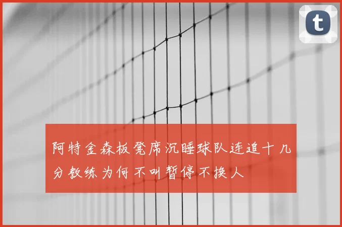阿特金森板凳席沉睡球队连追十几分教练为何不叫暂停不换人