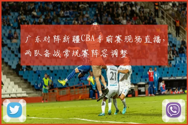 广东对阵新疆CBA季前赛现场直播，两队备战常规赛阵容调整
