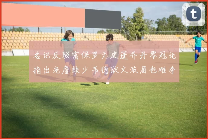 名记反驳富保罗无皮蓬乔丹零冠论指出老詹缺少韦德欧文浓眉也难夺冠