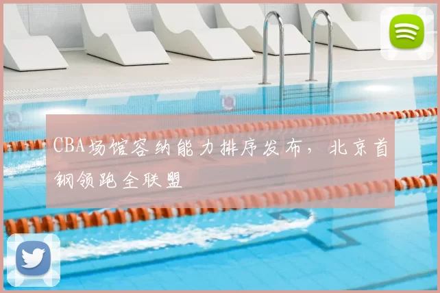 CBA场馆容纳能力排序发布,北京首钢领跑全联盟