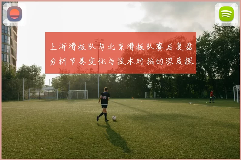 上海滑板队与北京滑板队赛后复盘分析节奏变化与技术对抗的深度探讨