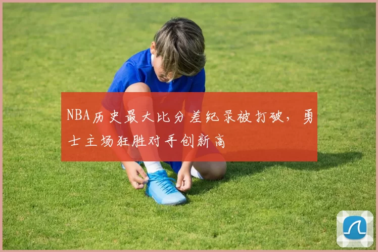 NBA历史最大比分差纪录被打破，勇士主场狂胜对手创新高