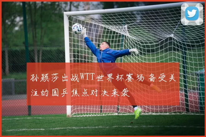 孙颖莎出战WTT世界杯赛场 备受关注的国乒焦点对决来袭