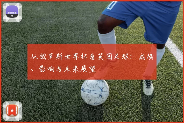 从俄罗斯世界杯看英国足球:成绩、影响与未来展望