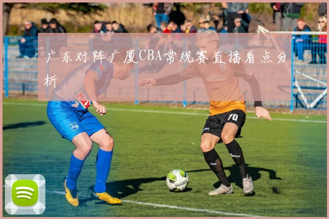 广东对阵广厦CBA常规赛直播看点分析