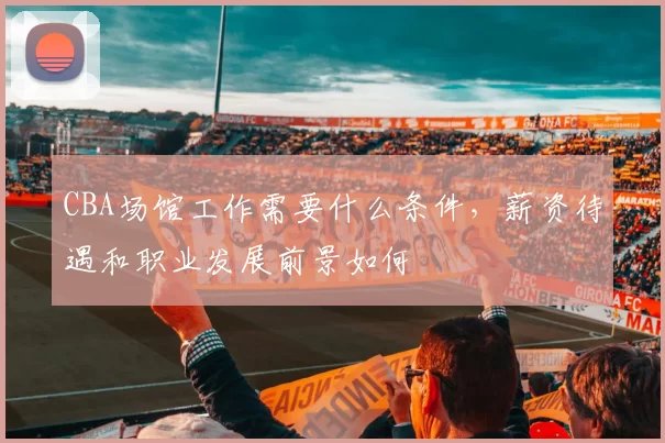 CBA场馆工作需要什么条件,薪资待遇和职业发展前景如何